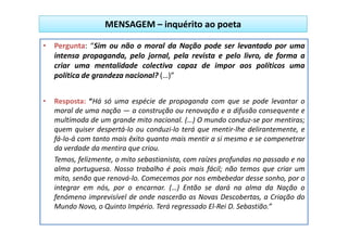 MENSAGEM – inquérito ao poeta

• Pergunta: “Sim ou não o moral da Nação pode ser levantado por uma
  intensa propaganda, pelo jornal, pela revista e pelo livro, de forma a
  criar uma mentalidade colectiva capaz de impor aos políticos uma
  política de grandeza nacional? (…)”


•   Resposta: “Há só uma espécie de propaganda com que se pode levantar o
    moral de uma nação — a construção ou renovação e a difusão consequente e
    multímoda de um grande mito nacional. (…) O mundo conduz-se por mentiras;
    quem quiser despertá-lo ou conduzi-lo terá que mentir-lhe delirantemente, e
    fá-lo-á com tanto mais êxito quanto mais mentir a si mesmo e se compenetrar
    da verdade da mentira que criou.
    Temos, felizmente, o mito sebastianista, com raízes profundas no passado e na
    alma portuguesa. Nosso trabalho é pois mais fácil; não temos que criar um
    mito, senão que renová-lo. Comecemos por nos embebedar desse sonho, por o
    integrar em nós, por o encarnar. (…) Então se dará na alma da Nação o
    fenómeno imprevisível de onde nascerão as Novas Descobertas, a Criação do
    Mundo Novo, o Quinto Império. Terá regressado El-Rei D. Sebastião.”
 