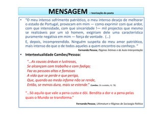 MENSAGEM                         – teorização do poeta

• “O meu intenso sofrimento patriótico, o meu intenso desejo de melhorar
  o estado de Portugal, provocam em mim — como exprimir com que ardor,
  com que intensidade, com que sinceridade !— mil projectos que mesmo
  se realizáveis por um só homem, exigiriam dele uma característica
  puramente negativa em mim — força de vontade. (…)
  E, depois, incompreendido. Ninguém suspeita do meu amor patriótico,
  mais intenso do que o de todos aqueles a quem encontro ou conheço. “
                                           Fernando Pessoa, Páginas Íntimas e de Auto-Interpretação
• Intertextualidade Camões/Pessoa:
    “…As cousas árduas e lustrosas,
    Se alcançam com trabalho e com fadiga;
    Faz as pessoas altas e famosas
    A vida que se perde e que periga,
    Que, quando ao medo infame não se rende,
    Então, se menos dura, mais se estende.” (Camões, Os Lusíadas, IV, 78)

   “…Só aquilo que vale a pena custa e dói. Bendita a dor e a pena pelas
   quais o Mundo se transforma.”
                                          Fernando Pessoa, Ultimatum e Páginas de Socioogia Política
 