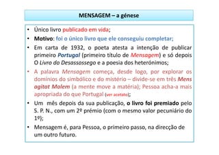 MENSAGEM – a génese

• Único livro publicado em vida;
• Motivo: foi o único livro que ele conseguiu completar;
• Em carta de 1932, o poeta atesta a intenção de publicar
  primeiro Portugal (primeiro título de Mensagem) e só depois
  O Livro do Desassossego e a poesia dos heterónimos;
• A palavra Mensagem começa, desde logo, por explorar os
  domínios do simbólico e do mistério – divide-se em três Mens
  agitat Molem (a mente move a matéria); Pessoa acha-a mais
  apropriada do que Portugal (ver acetato);
• Um mês depois da sua publicação, o livro foi premiado pelo
  S. P. N., com um 2º prémio (com o mesmo valor pecuniário do
  1º);
• Mensagem é, para Pessoa, o primeiro passo, na direcção de
  um outro futuro.
 