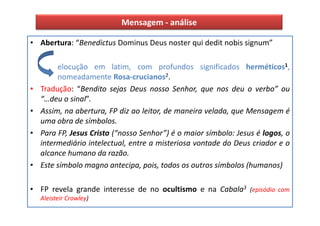 Mensagem - análise

• Abertura: “Benedictus Dominus Deus noster qui dedit nobis signum”

         elocução em latim, com profundos significados herméticos1,
         nomeadamente Rosa-crucianos2.
•   Tradução: “Bendito sejas Deus nosso Senhor, que nos deu o verbo” ou
    “…deu o sinal”.
•   Assim, na abertura, FP diz ao leitor, de maneira velada, que Mensagem é
    uma obra de símbolos.
•   Para FP, Jesus Cristo (“nosso Senhor”) é o maior símbolo: Jesus é logos, o
    intermediário intelectual, entre a misteriosa vontade do Deus criador e o
    alcance humano da razão.
•   Este símbolo magno antecipa, pois, todos os outros símbolos (humanos)

• FP revela grande interesse de no ocultismo e na Cabala3 (episódio com
    Aleisteir Crowley)
 