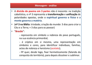 Mensagem - análise

• A divisão do poema em 3 partes não é inocente: na tradição
  cabalística, o nº 3 representa a transformação e unificação de
  polaridades opostas, onde o espiritual governa o físico e a
  mente governa a matéria.
• (nº 3 na Bíblia: trindade; criação do mundo: 3 dias para criar o
  Céu e a Terra; + 3 dias para os povoar)
• “Brasão”:
       - representa em símbolo a nobreza do povo português,
       na sua essência primordial;
       - é críptico em si mesmo, uma representação em
       símbolos e cores, para identificar indivíduos, famílias,
       actos de nobreza e heroísmo (acetato);
       - FP quer, desde logo, fixar hermeticamente (falando da
       conquista do território), para depois dissolver e sublimar.
 