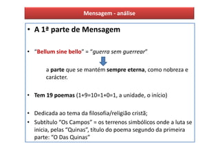 Mensagem - análise

• A 1ª parte de Mensagem

• “Bellum sine bello” = “guerra sem guerrear”

       a parte que se mantém sempre eterna, como nobreza e
       carácter.

• Tem 19 poemas (1+9=10=1+0=1, a unidade, o início)

• Dedicada ao tema da filosofia/religião cristã;
• Subtítulo “Os Campos” = os terrenos simbólicos onde a luta se
  inicia, pelas “Quinas”, título do poema segundo da primeira
  parte: “O Das Quinas”
 