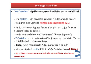 Mensagem - análise

• “Os Castelos”: significado apenas heráldico ou tb simbólico?

  - em Castelos, são expostas as bases fundadoras da nação;
  - é a parte II de Campos (função dos castelos na IM…)
  - serão para FP as figuras fortes, maciças, em cujos feitos se
  baseiam todas as outras;
  - serão pois sinónimo de “Fortalezas”, “Bases Seguras”;
  - 7 Castelos: soma do ternário (Céu), como quaternário (Terra)
  = totalidade do universo criado;
  - Bíblia: Deus precisou de 7 dias para criar o mundo;
  - a importância do mito: FP inicia “Os Castelos” com Ulisses
  = as coisas morrem e em essência, em mito se renovam,
  renascem.
 