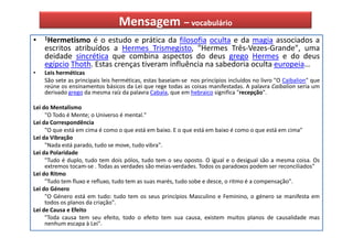 Mensagem – vocabulário
•   1Hermetismo    é o estudo e prática da filosofia oculta e da magia associados a
    escritos atribuídos a Hermes Trismegisto, "Hermes Três-Vezes-Grande", uma
    deidade sincrética que combina aspectos do deus grego Hermes e do deus
    egípcio Thoth. Estas crenças tiveram influência na sabedoria oculta europeia…
•   Leis herméticas
    São sete as principais leis herméticas, estas baseiam-se nos princípios incluídos no livro "O Caibalion" que
    reúne os ensinamentos básicos da Lei que rege todas as coisas manifestadas. A palavra Caibalion seria um
    derivado grego da mesma raíz da palavra Cabala, que em hebraico significa "recepção".

Lei do Mentalismo
     "O Todo é Mente; o Universo é mental."
Lei da Correspondência
     "O que está em cima é como o que está em baixo. E o que está em baixo é como o que está em cima"
Lei da Vibração
     "Nada está parado, tudo se move, tudo vibra".
Lei da Polaridade
     "Tudo é duplo, tudo tem dois pólos, tudo tem o seu oposto. O igual e o desigual são a mesma coisa. Os
     extremos tocam-se . Todas as verdades são meias-verdades. Todos os paradoxos podem ser reconciliados"
Lei do Ritmo
     "Tudo tem fluxo e refluxo, tudo tem as suas marés, tudo sobe e desce, o ritmo é a compensação".
Lei do Género
     "O Género está em tudo: tudo tem os seus princípios Masculino e Feminino, o género se manifesta em
     todos os planos da criação".
Lei de Causa e Efeito
     "Toda causa tem seu efeito, todo o efeito tem sua causa, existem muitos planos de causalidade mas
     nenhum escapa à Lei".
 