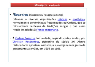 Mensagem - vocabulário


• 2Rosa-cruz (Rosacruz ou Rosacrucianismo)
  refere-se a diversas organizações místicas e esotéricas,
  normalmente denominadas fraternidades ou Ordens, que se
  reinvindicam herdeiras de tradições antigas e que usam
  rituais associados à Franco-maçonaria.

• A Ordem Rosacruz foi fundada, segundo certas lendas, por
  Christian Rosenkreuz, peregrino do século XV. Alguns
  historiadores apontam, contudo, a sua origem num grupo de
  protestantes alemães, em 1604 ou 1605.
 