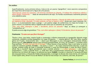 Em análise:

    Superficialmente, numa primeira leitura, trata-se de um poema “geográfico”, mero exercício comparativo
    do mapa físico da Europa com a figura de uma pessoa.
    “A Europa jaz, posta nos cotovelos: / De Oriente a Ocidente jaz, fitando, / E toldam-lhe românticos cabelos /
    Olhos gregos, lembrando .” . Nada de extraordinário até aqui. Os fiordes escandinavos realmente parecem
    uma cabeleira vasta.

    “O cotovelo esquerdo é recuado; / O direito é em ângulo disposto. / Aquele diz Itália onde é pousado; / Este
    diz Inglaterra onde, afastado, / A mão sustenta, em que se apoia o rosto”. Ainda sem maior interesse. Dir-
    se-ia — e aí precisamente mora o perigo — um poema vulgar. Se conferirmos no mapa da Europa — é
    assim mesmo: os acidentes Itália e Inglaterra são como que os cotovelos de uma jovem.
    “Fita, com olhar sphyngico e fatal, / Occidente, futuro do passado.” Aqui, as ideias já começam a
    “complexificar-se”.
    O poeta anuncia algo de grandioso: “Fita, com olhar sphyngico e fatal,/ O Occidente, futuro do passado.”

    Finalmente: “O rosto com que fita é Portugal.”

    “Feche o livro, caro leitor, respire fundo e contemple o Infante preparando as navegações daquela nesga
    minúscula, simplório enclave geográfico no mapa d’Espanha... — quanta glória!!! Ah, meu Deus, quanta
    glória em 7 (sete, misticamente sete — dizem que Mensagem é uma mensagem misticamente cifrada;
    parece que é!), sete palavras apenas para tamanha grandiosidade. Os lusos, Os Lusíadas (…) contidos nesta
    frase perfeita: “O rosto com que fita é Portugal.”! Disse Pessoa a frase perfeita. Veja o caro leitor se tenho
    razão em chamá-la perfeita. O rosto — de quem, o rosto? — do mapa anteriormente descrito, o rosto da
    Europa, símbolo então de toda a civilização ocidental, o rosto da Humanidade, o rosto de Deus? Quem,
    afinal, fita o mundo?! Agora percebemos que a estrofe anterior — o olhar sphyngico — era terreno
    preparatório (…) para o grande final (…), onde fitar não é simplesmente sinónimo de olhar. Portugal, no
    extremo (ou no início!) do mapa e no extremo do verso, FUNDA o mundo e o domina! E na ponta da lança
    dos seus guerreiros, o missal dos frades enlouquecidos, a esmagar os deuses das novas terras, em nome do
    Cristo! Quem olha, afinal? A Cruz-de-Malta?! Já não há mais tempo: eis o abismo, caia nele, de ponta!".

                                                                               Soares Feitosa, in Jornal de Poesia
 