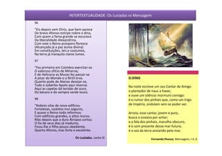 INTERTEXTUALIDADE: Os Lusíadas vs Mensagem
96
"Eis depois vem Dinis, que bem parece
Do bravo Afonso estirpe nobre e dina,
Com quem a fama grande se escurece
Da liberalidade Alexandrina.
Com este o Reino próspero floresce
(Alcançada já a paz áurea divina)
Em constituições, leis e costumes,
Na terra já tranquila claros lumes.
97
"Fez primeiro em Coimbra exercitar-se
O valeroso ofício de Minerva;
E de Helicona as Musas fez passar-se
A pisar do Monde-o a fértil erva.                   D.DINIS
Quanto pode de Atenas desejar-se,
Tudo o soberbo Apolo aqui reserva.                  Na noite escreve um seu Cantar de Amigo
Aqui as capelas dá tecidas de ouro,
Do bácaro e do sempre verde louro.                  o plantador de naus a haver,
                                                    e ouve um silêncio múrmuro consigo:
98                                                  é o rumor dos pinhais que, como um trigo
"Nobres vilas de novo edificou                      de Império, ondulam sem se poder ver.
Fortalezas, castelos mui seguros,
E quase o Reino todo reformou                       Arroio, esse cantar, jovem e puro,
Com edifícios grandes, e altos muros.               busca o oceano por achar;
Mas depois que a dura Átropos cortou
O fio de seus dias já maduros,                      e a fala dos pinhais, marulho obscuro,
Ficou-lhe o filho pouco obediente,                  é o som presente desse mar futuro,
Quarto Afonso, mas forte e excelente.               é a voz da terra ansiando pelo mar.
                          Os Lusíadas, canto III                   Fernando Pessoa, Mensagem, I-II, 6
 