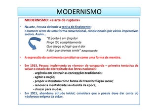 MODERNISMO
    MODERNISMO: «a arte de ruptura»
•   Na arte, Pessoa defende a teoria do fingimento:
    o homem sente de uma forma convencional, condicionado por vários imperativos
    sociais. Assim…
                    “O poeta é um fingidor
                    Finge tão completamente
                    Que chega a fingir que é dor
                    A dor que deveras sente” Autopsicografia

•   A expressão do sentimento constitui-se como uma forma de mentira.

•   Em 1913, Pessoa implementa os «ismos» de vanguarda – primeira tentativa de
    salvar o estado de decrepitude das letras nacionais:
          - urgência em destruir as concepções tradicionais;
          - agitar a nação;
          - propor a literatura como forma de transformação social;
          - renovar a mentalidade saudosista da época;
          - chocar para mudar.
•   Em 1915, abandona atitude inicial; considera que a poesia deve dar conta do
    «doloroso enigma da vida».
 