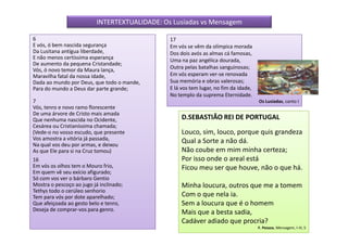 INTERTEXTUALIDADE: Os Lusíadas vs Mensagem

6                                              17
E vós, ó bem nascida segurança                 Em vós se vêm da olímpica morada
Da Lusitana antígua liberdade,                 Dos dois avós as almas cá famosas,
E não menos certíssima esperança               Uma na paz angélica dourada,
De aumento da pequena Cristandade;
Vós, ó novo temor da Maura lança,              Outra pelas batalhas sanguinosas;
Maravilha fatal da nossa idade,                Em vós esperam ver-se renovada
Dada ao mundo por Deus, que todo o mande,      Sua memória e obras valerosas;
Para do mundo a Deus dar parte grande;         E lá vos tem lugar, no fim da idade,
                                               No templo da suprema Eternidade.
7                                                                                     Os Lusíadas, canto I
Vós, tenro e novo ramo florescente
De uma árvore de Cristo mais amada
Que nenhuma nascida no Ocidente,                    D.SEBASTIÃO REI DE PORTUGAL
Cesárea ou Cristianíssima chamada;
(Vede-o no vosso escudo, que presente               Louco, sim, louco, porque quis grandeza
Vos amostra a vitória já passada,                   Qual a Sorte a não dá.
Na qual vos deu por armas, e deixou
As que Ele para si na Cruz tomou)                   Não coube em mim minha certeza;
16                                                  Por isso onde o areal está
Em vós os olhos tem o Mouro frio,                   Ficou meu ser que houve, não o que há.
Em quem vê seu exício afigurado;
Só com vos ver o bárbaro Gentio
Mostra o pescoço ao jugo já inclinado;              Minha loucura, outros que me a tomem
Tethys todo o cerúleo senhorio
Tem para vós por dote aparelhado;                   Com o que nela ia.
Que afeiçoada ao gesto belo e tenro,                Sem a loucura que é o homem
Deseja de comprar-vos para genro.
                                                    Mais que a besta sadia,
                                                    Cadáver adiado que procria?
                                                                                      F. Pessoa, Mensagem, I-III, 5
 