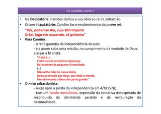 Os Lusíadas, canto I

• Na Dedicatória: Camões dedica a sua obra ao rei D. Sebastião.
• O tom é laudatório: Camões faz o enaltecimento do jovem rei.
  “Vós, poderoso Rei, cujo alto Império
  O Sol, logo em nascendo, vê primeiro”
• Para Camões:
       - o rei é garantia da independência do país;
       - é a quem cabe uma missão, no cumprimento da vontade de Deus:
       alargar a fé cristã.
          “E vós, (…)
          E não menos certíssima esperança
          De aumento da pequena Cristandade;
          (…)
          Maravilha fatal da nossa idade,
          Dada ao mundo por Deus, que todo o mande,
          Para do mundo a Deus dar parte grande.”
• O mito sebastianista:
       - surge após a perda da independência em 4/8/1578;
       - tem um fundo messiânico, expressão da tentativa desesperada de
       reconquista da identidade perdida e da restauração da
       nacionalidade.
 