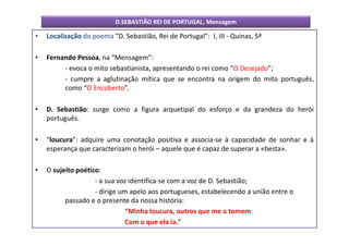 D.SEBASTIÃO REI DE PORTUGAL, Mensagem

•   Localização do poema “D. Sebastião, Rei de Portugal”: I, III - Quinas, 5ª

•   Fernando Pessoa, na “Mensagem”:
         - evoca o mito sebastianista, apresentando o rei como “O Desejado”;
         - cumpre a aglutinação mítica que se encontra na origem do mito português,
         como “O Encoberto”.

•   D. Sebastião: surge como a figura arquetipal do esforço e da grandeza do herói
    português.

•   “loucura”: adquire uma conotação positiva e associa-se à capacidade de sonhar e à
    esperança que caracterizam o herói – aquele que é capaz de superar a «besta».

•   O sujeito poético:
                    - a sua voz identifica-se com a voz de D. Sebastião;
                    - dirige um apelo aos portugueses, estabelecendo a união entre o
          passado e o presente da nossa história:
                               “Minha loucura, outros que me a tomem
                               Com o que ela ia.”
 
