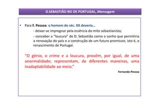 D.SEBASTIÃO REI DE PORTUGAL, Mensagem


• Para F. Pessoa: o homem do séc. XX deveria…
        - deixar-se impregnar pela essência do mito sebastianista;
        - conceber a “loucura” de D. Sebastião como o sonho que permitiria
        a renovação do país e a construção de um futuro promissor, isto é, o
        renascimento de Portugal.

   “O génio, o crime e a loucura, provêm, por igual, de uma
   anormalidade; representam, de diferentes maneiras, uma
   inadaptabilidade ao meio.”
                                                              Fernando Pessoa
 