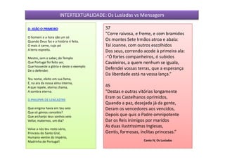 INTERTEXTUALIDADE: Os Lusíadas vs Mensagem

D. JOÃO O PRIMEIRO                        37
                                          "Corre raivosa, e freme, e com bramidos
O homem e a hora são um só
Quando Deus faz e a história é feita.     Os montes Sete Irmãos atroa e abala:
O mais é carne, cujo pó                   Tal Joanne, com outros escolhidos
A terra espreita.                         Dos seus, correndo acode à primeira ala:
Mestre, sem o saber, do Templo            -"Ó fortes companheiros, ó subidos
Que Portugal foi feito ser,               Cavaleiros, a quem nenhum se iguala,
Que houveste a glória e deste o exemplo
De o defender.
                                          Defendei vossas terras, que a esperança
                                          Da liberdade está na vossa lança.”
Teu nome, eleito em sua fama,
É, na ara da nossa alma interna,
A que repele, eterna chama,               45
A sombra eterna.                          "Destas e outras vitórias longamente
D.PHILIPPA DE LENCASTRE
                                          Eram os Castelhanos oprimidos,
                                          Quando a paz, desejada já da gente,
Que enigma havia em teu seio              Deram os vencedores aos vencidos,
Que só génios concebia?
Que archanjo teus sonhos veio             Depois que quis o Padre omnipotente
Vellar, maternos, um dia?                 Dar os Reis inimigos por maridos
                                          As duas ilustríssimas Inglesas,
Volve a nós teu rosto sério,
Princeza do Santo Gral,                   Gentis, formosas, ínclitas princesas.”
Humano ventre do Império,
Madrinha de Portugal!                                        Canto IV, Os Lusíadas
 