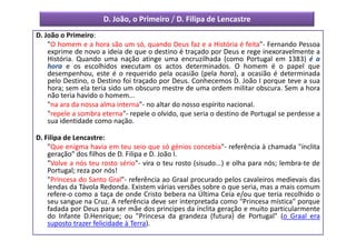 D. João, o Primeiro / D. Filipa de Lencastre
D. João o Primeiro:
    "O homem e a hora são um só, quando Deus faz e a História é feita"- Fernando Pessoa
    exprime de novo a ideia de que o destino é traçado por Deus e rege inexoravelmente a
    História. Quando uma nação atinge uma encruzilhada (como Portugal em 1383) é a
    hora e os escolhidos executam os actos determinados. O homem é o papel que
    desempenhou, este é o requerido pela ocasião (pela hora), a ocasião é determinada
    pelo Destino, o Destino foi traçado por Deus. Conhecemos D. João I porque teve a sua
    hora; sem ela teria sido um obscuro mestre de uma ordem militar obscura. Sem a hora
    não teria havido o homem...
    "na ara da nossa alma interna"- no altar do nosso espírito nacional.
    "repele a sombra eterna"- repele o olvido, que seria o destino de Portugal se perdesse a
    sua identidade como nação.

D. Filipa de Lencastre:
    "Que enigma havia em teu seio que só génios concebia"- referência à chamada "ínclita
    geração" dos filhos de D. Filipa e D. João I.
    "Volve a nós teu rosto sério"- vira o teu rosto (sisudo...) e olha para nós; lembra-te de
    Portugal; reza por nós!
    "Princesa do Santo Gral"- referência ao Graal procurado pelos cavaleiros medievais das
    lendas da Távola Redonda. Existem várias versões sobre o que seria, mas a mais comum
    refere-o como a taça de onde Cristo bebera na Última Ceia e/ou que teria recolhido o
    seu sangue na Cruz. A referência deve ser interpretada como "Princesa mística" porque
    fadada por Deus para ser mãe dos principes da ínclita geração e muito particularmente
    do Infante D.Henrique; ou "Princesa da grandeza (futura) de Portugal" (o Graal era
    suposto trazer felicidade à Terra).
 