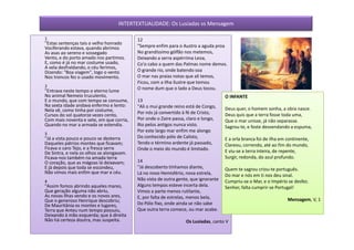 INTERTEXTUALIDADE: Os Lusíadas vs Mensagem

1                                          12
"Estas sentenças tais o velho honrado
Vociferando estava, quando abrimos         "Sempre enfim para o Austro a aguda proa
As asas ao sereno e sossegado              No grandíssimo gólfão nos metemos,
Vento, e do porto amado nos partimos.      Deixando a serra aspérrima Leoa,
E, como é já no mar costume usado,         Co'o cabo a quem das Palmas nome demos.
A vela desfraldando, o céu ferimos,
Dizendo: "Boa viagem", logo o vento        O grande rio, onde batendo soa
Nos troncos fez o usado movimento.         O mar nas praias notas que ali temos,
                                           Ficou, com a Ilha ilustre que tomou
2                                          O nome dum que o lado a Deus tocou.
"Entrava neste tempo o eterno lume
No animal Nemeio truculento,                                                         O INFANTE
E o mundo, que com tempo se consume,       13
Na sexta idade andava enfermo e lento:     "Ali o mui grande reino está de Congo,
Nela vê, como tinha por costume,                                                     Deus quer, o homem sonha, a obra nasce.
Cursos do sol quatorze vezes cento,        Por nós já convertido à fé de Cristo,     Deus quis que a terra fosse toda uma,
Com mais noventa e sete, em que corria,    Por onde o Zaire passa, claro e longo,    Que o mar unisse, já não separasse.
Quando no mar a armada se estendia.        Rio pelos antigos nunca visto.            Sagrou-te, e foste desvendando a espuma,
                                           Por este largo mar enfim me alongo
3
"Já a vista pouco e pouco se desterra      Do conhecido pólo de Calisto,             E a orla branca foi de ilha em continente,
Daqueles pátrios montes que ficavam;       Tendo o término ardente já passado,       Clareou, correndo, até ao fim do mundo,
Ficava o caro Tejo, e a fresca serra       Onde o meio do mundo é limitado.
De Sintra, e nela os olhos se alongavam.                                             E viu-se a terra inteira, de repente,
Ficava-nos também na amada terra                                                     Surgir, redonda, do azul profundo.
O coração, que as mágoas lá deixavam;      14
E já depois que toda se escondeu,          "Já descoberto tínhamos diante,           Quem te sagrou criou-te português.
Não vimos mais enfim que mar e céu.        Lá no novo Hemisfério, nova estrela,      Do mar e nós em ti nos deu sinal.
4                                          Não vista de outra gente, que ignorante   Cumpriu-se o Mar, e o Império se desfez.
"Assim fomos abrindo aqueles mares,        Alguns tempos esteve incerta dela.        Senhor, falta cumprir-se Portugal!
Que geração alguma não abriu,              Vimos a parte menos rutilante,
As novas ilhas vendo e os novos ares,      E, por falta de estrelas, menos bela,
Que o generoso Henrique descobriu;                                                                                  Mensagem, V, 1
De Mauritânia os montes e lugares,         Do Pólo fixo, onde ainda se não sabe
Terra que Anteu num tempo possuiu,         Que outra terra comece, ou mar acabe.
Deixando à mão esquerda; que à direita
Não há certeza doutra, mas suspeita.                              Os Lusíadas, canto V
 