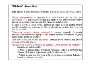“O Infante” - Comentário:

Este poema é um dos mais conhecidos e mais marcantes de Mensagem.

"Foste desvendando a espuma e a orla branca foi de ilha em
continente..."- a espuma das ondas que acabam nas praias ou rebentam
contra os rochedos marca as costas com uma orla branca.
A frase anterior é uma forma poética de dizer que as costas foram
sendo descobertas, primeiro as ilhas e depois os continentes, "até ao
fim do mundo".
"Quem te sagrou criou-te português"- porque, segundo Fernando
Pessoa, Deus fadou Portugal para um magno destino e o Infante foi, por
assim dizer, parte do "puzzle".
"Do mar e nós, em ti nos deu sinal"- através de ti revelou-nos que o
nosso destino era o Mar.
"Cumpriu-se o Mar e o Império se desfez / ...falta cumprir-se Portugal"-
     cumpriu-se o destinado:
     - o Mar foi desvendado; o Império Português (isto é, o controle das
     rotas oceânicas e a hegemonia no Índico) desfez-se.
     - Pessoa pensa que Portugal está destinado à grandeza futura, e
     isso ainda não se cumpriu!
 
