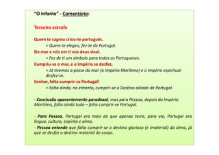 “O Infante” - Comentário:

Terceira estrofe

Quem te sagrou criou-te português.
     = Quem te elegeu, fez-te de Portugal.
Do mar e nós em ti nos deus sinal.
     = Fez de ti um símbolo para todos os Portugueses.
Cumpriu-se o mar, e o Império se desfez.
     = Já tivemos a posse do mar (o Império Marítimo) e o Império espiritual
     desfez-se.
Senhor, falta cumprir-se Portugal!
     = Falta ainda, no entanto, cumprir-se o Destino adiado de Portugal.

- Conclusão aparentemente paradoxal, mas para Pessoa, depois do Império
Marítimo, falta ainda tudo – falta cumprir-se Portugal.

- Para Pessoa, Portugal era mais do que apenas terra, para ele, Portugal era
língua, cultura, espírito e alma.
- Pessoa entende que falta cumprir-se o destino glorioso (e imaterial) da alma, já
que se desfez o destino material do corpo.
 