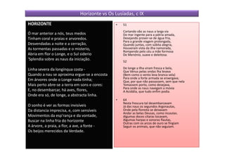 Horizonte vs Os Lusíadas, c IX
HORIZONTE                                       •   51
                                                    Cortando vão as naus a larga via
Ó mar anterior a nós, teus medos                    Do mar ingente para a pátria amada,
Tinham coral e praias e arvoredos.                  Desejando prover-se de água fria,
                                                    Para a grande viagem prolongada,
Desvendadas a noite e a cerração,                   Quando juntas, com súbita alegria,
As tormentas passadas e o misterio,                 Houveram vista da ilha namorada,
                                                    Rompendo pelo céu a mãe formosa
Abria em flor o Longe, e o Sul siderio              De Menónio, suave e deleitosa.
'Splendia sobre as naus da iniciação.
                                                    52

Linha severa da longínqua costa -                   De longe a Ilha viram fresca e bela,
                                                    Que Vénus pelas ondas lha levava
Quando a nau se aproxima ergue-se a encosta         (Bem como o vento leva branca vela)
Em árvores onde o Longe nada tinha;                 Para onde a forte armada se enxergava;
                                                    Que, por que não passassem, sem que nela
Mais perto abre-se a terra em sons e cores:         Tomassem porto, como desejava,
                                                    Para onde as naus navegam a movia
E, no desembarcar, há aves, flores,                 A Acidália, que tudo enfim podia.
Onde era só, de longe, a abstracta linha.
                                                •   64
                                                    Nesta frescura tal desembarcavam
O sonho é ver as formas invisíveis                  Já das naus os segundos Argonautas,
Da distancia imprecisa, e, com sensíveis            Onde pela floresta se deixavam
                                                    Andar as belas Deusas, como incautas.
Movimentos da esp'rança e da vontade,               Algumas doces cítaras tocavam,
Buscar na linha fria do horizonte                   Algumas harpas e sonoras flautas,
                                                    Outras com os arcos de ouro se fingiam
A árvore, a praia, a flor, a ave, a fonte -         Seguir os animais, que não seguiam.
Os beijos merecidos da Verdade.
 