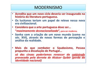 MODERNISMO
• Acredita que um novo ciclo deveria ser inaugurado na
  história da literatura portuguesa.
• Os lusitanos teriam um papel de relevo nessa nova
  era civilizacional.
• Considera que a arte portuguesa deve ser…
  “maximamente desnacionalizada”, para ser moderna.
• Sonha com a criação de um novo mundo (como no
  séc. XVI), através de novas formas de percepção e
  análise da realidade.

• Mais do que combater o Saudosismo, Pessoa
  propunha a dissolução de Portugal…
  só das cinzas poderíamos renascer da catástrofe
  provocada pela derrota de Alcácer Quibir (perda da
  identidade nacional)
 