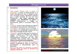 Mensagem, Horizonte
•   Comentários:

•   "teus medos tinham coral, e praias e
    arvoredos"- o medo do desconhecido é o
    temor infundado do que se imagina como
    real. Fernando Pessoa exemplifica dizendo
    que o medo ancestral do mar era sem
    fundamento: não havia monstros ou
    turbilhões que afundassem os navios -
    quando ultrapassámos o medo só
    encontrámos praias e arvoredos, flores e
    aves...
•   "mistério"- termo muito utilizado por Pessoa
    na acepção de desconhecido, indescoberto.
•   "Sul sidéreo"- Sul sideral, isto é, sul celeste -
    aqui refere-se à constelação Cruzeiro do Sul
    que indica a direcção do polo austral.
•   "iniciação"- cerimónia pela qual se começa a
    explicar a alguém os mistérios de alguma
    religião ou doutrina. O termo está
    frequentemente associado aos ritos das
    sociedades ditas secretas. Aqui a iniciação
    refere-se ao esclarecimento geográfico.
•   "resplendia sobre as naus da iniciação"-
    brilhava (resplandecia) sobre as naus que
    demandavam o desconhecido para o
    desvendar.
•   Este é um dos poemas que demonstram um Pessoa
    nacionalista místico, que respira um patriotismo de
    exaltação e de incitamento.
                                                          Ler: “Elogio do Sonho”, Livro do Desassossego (pág. 257)
 
