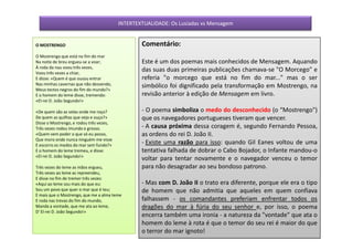 INTERTEXTUALIDADE: Os Lusíadas vs Mensagem


O MOSTRENGO                                      Comentário:
O Mostrengo que está no fim do mar
Na noite de breu ergueu-se a voar;               Este é um dos poemas mais conhecidos de Mensagem. Aquando
À roda da nau voou três vezes,
Voou três vezes a chiar,
                                                 das suas duas primeiras publicações chamava-se "O Morcego" e
E disse: «Quem é que ousou entrar                referia "o morcego que está no fim do mar..." mas o ser
Nas minhas cavernas que não desvendo,            simbólico foi dignificado pela transformação em Mostrengo, na
Meus tectos negros do fim do mundo?»
E o homem do leme disse, tremendo:               revisão anterior à edição de Mensagem em livro.
«El-rei D. João Segundo!»

«De quem são as velas onde me roço?              - O poema simboliza o medo do desconhecido (o “Mostrengo")
De quem as quilhas que vejo e ouço?»             que os navegadores portugueses tiveram que vencer.
Disse o Mostrengo, e rodou três vezes,
Três vezes rodou imundo e grosso.                - A causa próxima dessa coragem é, segundo Fernando Pessoa,
«Quem vem poder o que só eu posso,               as ordens do rei D. João II.
Que moro onde nunca ninguém me visse
E escorro os medos do mar sem fundo?»
                                                 - Existe uma razão para isso: quando Gil Eanes voltou de uma
E o homem do leme tremeu, e disse:               tentativa falhada de dobrar o Cabo Bojador, o Infante mandou-o
«El-rei D. João Segundo!»
                                                 voltar para tentar novamente e o navegador venceu o temor
Três vezes do leme as mãos ergueu,               para não desagradar ao seu bondoso patrono.
Três vezes ao leme as repreendeu,
E disse no fim de tremer três vezes:
«Aqui ao leme sou mais do que eu:                - Mas com D. João II o trato era diferente, porque ele era o tipo
Sou um povo que quer o mar que é teu;            de homem que não admitia que aqueles em quem confiava
E mais que o Mostrengo, que me a alma teme
E roda nas trevas do fim do mundo,               falhassem - os comandantes preferiam enfrentar todos os
Manda a vontade, que me ata ao leme,             dragões do mar à fúria do seu senhor e, por isso, o poema
D' El-rei D. João Segundo!»
                                                 encerra também uma ironia - a natureza da "vontade" que ata o
                                                 homem do leme à rota é que o temor do seu rei é maior do que
                                                 o terror do mar ignoto!
 