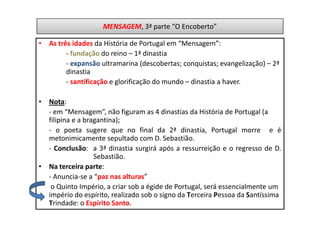 MENSAGEM, 3ª parte “O Encoberto”

• As três idades da História de Portugal em “Mensagem”:
        - fundação do reino – 1ª dinastia
        - expansão ultramarina (descobertas; conquistas; evangelização) – 2ª
        dinastia
        - santificação e glorificação do mundo – dinastia a haver.

• Nota:
  - em “Mensagem”, não figuram as 4 dinastias da História de Portugal (a
  filipina e a bragantina);
  - o poeta sugere que no final da 2ª dinastia, Portugal morre e é
  metonimicamente sepultado com D. Sebastião.
  - Conclusão: a 3ª dinastia surgirá após a ressurreição e o regresso de D.
                  Sebastião.
• Na terceira parte:
  - Anuncia-se a “paz nas alturas”
   o Quinto Império, a criar sob a égide de Portugal, será essencialmente um
  império do espírito, realizado sob o signo da Terceira Pessoa da Santíssima
  Trindade: o Espírito Santo.
 
