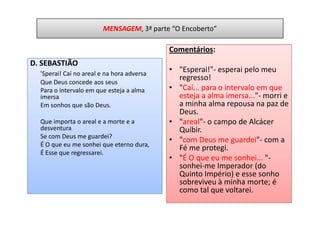 MENSAGEM, 3ª parte “O Encoberto”

                                            Comentários:
D. SEBASTIÃO
  'Sperai! Caí no areal e na hora adversa
                                            • "Esperai!"- esperai pelo meu
                                              regresso!
  Que Deus concede aos seus
  Para o intervalo em que esteja a alma     • "Caí... para o intervalo em que
  imersa                                      esteja a alma imersa..."- morri e
  Em sonhos que são Deus.                     a minha alma repousa na paz de
                                              Deus.
  Que importa o areal e a morte e a         • "areal"- o campo de Alcácer
  desventura                                  Quibir.
  Se com Deus me guardei?
                                            • "com Deus me guardei"- com a
  É O que eu me sonhei que eterno dura,
                                              Fé me protegi.
  É Esse que regressarei.
                                            • "É O que eu me sonhei... "-
                                              sonhei-me Imperador (do
                                              Quinto Império) e esse sonho
                                              sobreviveu à minha morte; é
                                              como tal que voltarei.
 