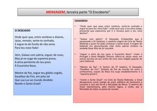 MENSAGEM, terceira parte “O Encoberto”

                                          Comentários:

                                          •   "Onde quer que jazas entre sombras, sente-te sonhado e
                                              ergue-te para teu novo fado"- onde quer que a tua alma esteja,
O DESEJADO                                    pressente que esperamos por ti e renasce para o teu novo
                                              destino“.
Onde quer que, entre sombras e dizeres,
                                          •   "Galaaz com pátria"- O Desejado, D.Sebastião que é
Jazas, remoto, sente-te sonhado,              equiparado a Sir Galahad, o cavaleiro virgem do Ciclo da Távola
E ergue-te do fundo de não-seres              Redonda a quem foi dado conhecer o Santo Graal. A origem de
                                              Galahad era desconhecida (não tinha pátria) embora na
Para teu novo fado!                           verdade fosse filho de Sir Lancelot.

Vem, Galaaz com pátria, erguer de novo,   •   "erguer a alma do teu povo à Eucaristia Nova"- trazer a
                                              Portugal a Nova Religião (Pessoa referiu-se várias vezes em
Mas já no auge da suprema prova,              outros escritos ao seu sonho de uma nova religião popular de
A alma penitente do teu povo                  cariz helénico).
À Eucaristia Nova.                        •   "Mestre da Paz"- O Senhor do 5º Império, O Desejado;
                                              "Excalibur do Fim"- Símbolo do fim do mundo tal como o
                                              conhecemos; arauto da Nova Era (cujo estabelecimento é a
Mestre da Paz, ergue teu gládio ungido,       "suprema prova").
Excalibur do Fim, em jeito tal
Que sua Luz ao mundo dividido             •   "revele o Santo Graal"- no Ciclo da Távola Redonda, o Graal
                                              desapareceu como castigo do amor adúltero de Guinevere e
Revele o Santo Graal!                         Lancelot e com ele foi-se a felicidade do Reino. O retorno do
                                              Graal representaria, pela mesma lógica, a união, paz e
                                              felicidade de todos os povos do mundo.
 