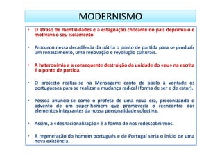 MODERNISMO
• O atraso de mentalidades e a estagnação chocante do país deprimia-o e
  motivava o seu isolamento.

• Procurou nessa decadência da pátria o ponto de partida para se produzir
  um renascimento, uma renovação e revolução culturais.

• A heteronímia e a consequente destruição da unidade do «eu» na escrita
  é o ponto de partida.

• O projecto realiza-se na Mensagem: canto de apelo à vontade os
  portugueses para se realizar a mudança radical (forma de ser e de estar).

• Pessoa anuncia-se como o profeta de uma nova era, preconizando o
  advento de um super-homem que promoveria o reencontro dos
  elementos integrantes da nossa personalidade colectiva.

• Assim, a «desnacionalização» é a forma de nos redescobrirmos.

• A regeneração do homem português e de Portugal seria o início de uma
  nova existência.
 