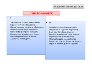 Os Lusíadas, canto IX, est. 54, 64


                          “ILHA DOS AMORES”
•   54

    Três formosos outeiros se mostravam      •   64
    Erguidos com soberba graciosa,
    Que de gramíneo esmalte se adornavam..       Nesta frescura tal desembarcavam
    Na formosa ilha alegre e deleitosa;          Já das naus os segundos Argonautas,
    Claras fontes o límpidas manavam             Onde pela floresta se deixavam
    Do cume, que a verdura tem viçosa;           Andar as belas Deusas, como incautas.
    Por entre pedras alvas se deriva             Algumas doces cítaras tocavam,
    A sonorosa Ninfa fugitiva.                   Algumas harpas e sonoras flautas,
                                                 Outras com os arcos de ouro se fingiam
                                                 Seguir os animais, que não seguiam.
 