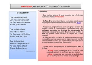 MENSAGEM, terceira parte “O Encoberto”, Os Símbolos

                                           Comentários:
        O ENCOBERTO
                                               - Este curioso poema é uma sucessão de referências
Que símbolo fecundo                            cruzadas à mística rosicruciana.
Vem na aurora ansiosa?
                                               - Os Rosa-Cruz foram (são?) uma sociedade secreta cujas
Na Cruz Morta do Mundo                         origens provavelmente remontam ao século XVII. AQUI.
A Vida, que é a Rosa.
                                               - Parece que, originalmente, seria um grupo secreto de
                                               homens cultos e superiormente desinteressados que
Que símbolo divino                             sonhavam controlar os destinos da humanidade de
Traz o dia já visto?                           maneira a assegurar o advento de um mundo pacífico e
Na Cruz, que é o Destino,                      feliz (na prática, uma variante da noção do Quinto
                                               Império).
A Rosa, que é o Cristo.                        - As diversas cisões e criação de sociedades sob o mesmo
                                               nome obliteraram as pistas quanto à permanência real de
Que símbolo final                              uma sociedade secreta que represente a presença actual
                                               de uma herança multisecular ininterrupta.
Mostra o sol já desperto?
Na Cruz morta e fatal                          - Existem várias interpretações da simbologia da Rosa e
A Rosa do Encoberto.                           da Cruz.
                    21/2/1933; 11/2/1934
                                                       - a Rosa é uma representação do círculo e está
                                                       associada a ideais de perfeição que são metas;
                                                       - a Cruz representa, por exemplo, as atribulações
                                                       que há a ultrapassar ou vencer para as atingir.
 