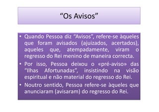 “Os Avisos”

• Quando Pessoa diz “Avisos”, refere-se àqueles
  que foram avisados (ajuizados, acertados),
  aqueles que, atempadamente, viram o
  regresso do Rei menino de maneira correcta.
• Por isso, Pessoa deixou o «pré-aviso» das
  “Ilhas Afortunadas”, insistindo na visão
  espiritual e não material do regresso do Rei.
• Noutro sentido, Pessoa refere-se àqueles que
  anunciaram (avisaram) do regresso do Rei.
 