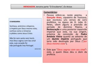MENSAGEM, terceira parte “O Encoberto”, Os Avisos

                                         Comentários:
                                         • Pessoa refere-se, neste poema, a
                                           Gonçalo Anes, sapateiro de Trancoso,
                                           que escreveu uns versos de cariz
O BANDARRA                                 profético, na época de D. João III.
                                           Neles, vêem alguns a previsão do
Sonhava, anónimo e disperso,
                                           período de domínio filipino, a
o Império por Deus mesmo visto,            Restauração e uma posterior expansão
confuso como o Universo                    imperial que está, na sua origem,
e plebeu como Jesus Cristo.                próxima da convicção de Padre
                                           António Vieira quanto ao advento de
Não foi nem santo nem herói,               um Quinto Império português que
mas Deus sagrou com Seu sinal              teria sido destinado por Deus ("por
este, cujo coração foi                     Deus mesmo visto").
não português mas Portugal.
                            28/03/1930
                                         • Este que "Deus sagrou com seu sinal"-
                                           este, a quem Deus deu o dom da
                                           profecia.
 