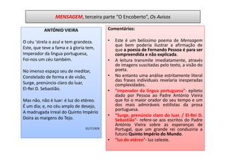 MENSAGEM, terceira parte “O Encoberto”, Os Avisos

          ANTÓNIO VIEIRA                    Comentários:

O céu 'strela o azul e tem grandeza.        •   Este é um belíssimo poema de Mensagem
                                                que bem poderia ilustrar a afirmação de
Este, que teve a fama e à gloria tem,           que a poesia de Fernando Pessoa é para ser
Imperador da língua portuguesa,                 compreendida e não explicada.
Foi-nos um céu também.                      •   A leitura transmite imediatamente, através
                                                de imagens suscitadas pelo texto, a visão do
No imenso espaço seu de meditar,                poeta.
Constelado de forma e de visão,             •   No entanto uma análise estritamente literal
                                                das frases individuais revelaria inesperadas
Surge, prenúncio claro do luar,                 complexidades.
El-Rei D. Sebastião.                        •   "imperador da língua portuguesa"- epíteto
                                                dado por Pessoa ao Padre António Vieira
Mas não, não é luar: é luz do etéreo.           que foi o maior orador do seu tempo e um
É um dia; e, no céu amplo de desejo,            dos mais admiráveis estilistas da prosa
                                                portuguesa.
A madrugada irreal do Quinto Império
                                            •   “Surge, prenúncio claro do luar, / El-Rei D.
Doira as margens do Tejo.                       Sebastião"- refere-se aos escritos do Padre
                                                António Vieira sobre as esperanças de
                                31/7/1929       Portugal, que um grande rei conduziria a
                                                futuro Quinto Império do Mundo.
                                            •   "luz do etéreo"- luz celeste.
 