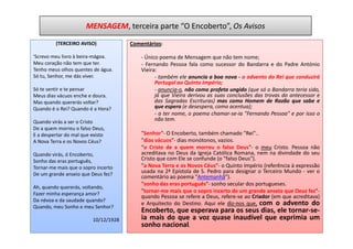 MENSAGEM, terceira parte “O Encoberto”, Os Avisos
         (TERCEIRO AVISO)             Comentários:

'Screvo meu livro à beira-mágoa.          - Único poema de Mensagem que não tem nome;
Meu coração não tem que ter.              - Fernando Pessoa fala como sucessor do Bandarra e do Padre António
Tenho meus olhos quentes de água.         Vieira:
Só tu, Senhor, me dás viver.                    - também ele anuncia a boa nova - o advento do Rei que conduzirá
                                                Portugal ao Quinto Império;
Só te sentir e te pensar                        - anuncia-o, não como profeta ungido (que só o Bandarra teria sido,
Meus dias vácuos enche e doura.                 já que Vieira derivou as suas conclusões das trovas do antecessor e
Mas quando quererás voltar?                     das Sagradas Escrituras) mas como Homem de Razão que sabe e
Quando é o Rei? Quando é a Hora?                que espera (e desespera, como acentua);
                                                - a ter nome, o poema chamar-se-ia "Fernando Pessoa" e por isso o
Quando virás a ser o Cristo                     não tem.
De a quem morreu o falso Deus,
E a despertar do mal que existo           "Senhor"- O Encoberto, também chamado "Rei"..
A Nova Terra e os Novos Céus?             "dias vácuos"- dias monótonos, vazios.
                                          "o Cristo de a quem morreu o falso Deus"- o meu Cristo. Pessoa não
Quando virás, ó Encoberto,                acreditava no Deus da Igreja Católica Romana, nem na divindade do seu
Sonho das eras português,                 Cristo que com Ele se confunde (o "falso Deus").
Tornar-me mais que o sopro incerto        "a Nova Terra e os Novos Céus"- o Quinto Império (referência à expressão
De um grande anseio que Deus fez?
                                          usada na 2ª Epístola de S. Pedro para designar o Terceiro Mundo - ver o
                                          comentário ao poema "Antemanhã").
                                          "sonho das eras português"- sonho secular dos portugueses.
Ah, quando quererás, voltando,
Fazer minha esperança amor?
                                          "tornar-me mais que o sopro incerto de um grande anseio que Deus fez"-
                                          quando Pessoa se refere a Deus, refere-se ao Criador (em que acreditava)
Da névoa e da saudade quando?
                                          e Arquitecto do Destino. Aqui ele diz-nos que, com o advento do
Quando, meu Sonho e meu Senhor?
                                          Encoberto, que esperava para os seus dias, ele tornar-se-
                         10/12/1928       ia mais do que a voz quase inaudível que exprimia um
                                          sonho nacional.
 