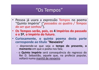 “Os Tempos”
• Pessoa já usara a expressão Tempos no poema
  “Quinto Império” (“passados os quatro / Tempos
  do ser que sonhou”).
• Os Tempos serão, pois, os 4 Impérios do passado
  e o 5º, o Império do futuro.
• Curiosamente, o quinto poema desta parte
  corresponde ao título “Nevoeiro”
  – depreende-se que seja o tempo do presente, o
    momento em que o poeta nos fala;
  - o Quinto Império será consequência do regresso do
    Rei D. Sebastião, aquele que, na profecia popular,
    voltará numa manhã de nevoeiro.
 
