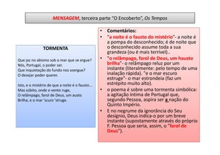 MENSAGEM, terceira parte “O Encoberto”, Os Tempos

                                                  • Comentários:
                                                  • "a noite é o fausto do mistério"- a noite é
                                                    a pompa do desconhecido; é de noite que
               TORMENTA                             o desconhecido assume toda a sua
                                                    grandeza (ou é mais terrível)..
Que jaz no abismo sob o mar que se ergue?         • "o relâmpago, farol de Deus, um hausto
Nós, Portugal, o poder ser.                         brilha"- o relâmpago reluz por um
Que inquietação do fundo nos soergue?               instante (literalmente: pelo tempo de uma
O desejar poder querer.                             inalação rápida). "e o mar escuro
                                                    estruge"- o mar estrondeia (faz um
Isto, e o mistério de que a noite é o fausto...     estrépito muito alto).
Mas súbito, onde o vento ruge,                    • o poema é sobre uma tormenta simbólica:
O relâmpago, farol de Deus, um austo                a agitação íntima de Portugal que,
Brilha, e o mar 'scuro 'struge.                     segundo Pessoa, aspira ser a nação do
                                                    Quinto Império.
                                                  • E no negrume da ignorância do Seu
                                                    desígnio, Deus indica-o por um breve
                                                    instante (supostamente através do próprio
                                                    F. Pessoa que seria, assim, o "farol de
                                                    Deus").
 