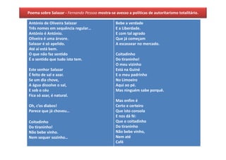 Poema sobre Salazar - Fernando Pessoa mostra-se avesso a políticas de autoritarismo totalitário.

António de Oliveira Salazar                      Bebe a verdade
Três nomes em sequência regular…                 E a Liberdade.
António é António.                               E com tal agrado
Oliveira é uma árvore.                           Que já começam
Salazar é só apelido.                            A escassear no mercado.
Até aí está bem.
O que não faz sentido                            Coitadinho
É o sentido que tudo isto tem.                   Do tiraninho!
                                                 O meu vizinho
Este senhor Salazar                              Está na Guiné
É feito de sal e azar.                           E o meu padrinho
Se um dia chove,                                 No Limoeiro
A água dissolve o sal,                           Aqui ao pé.
E sob o céu                                      Mas ninguém sabe porquê.
Fica só azar, é natural.
                                                 Mas enfim é
Oh, c’os diabos!                                 Certo e certeiro
Parece que já choveu…                            Que isto consola
                                                 E nos dá fé:
Coitadinho                                       Que o coitadinho
Do tiraninho!                                    Do tiraninho
Não bebe vinho.                                  Não bebe vinho,
Nem sequer sozinho…                              Nem até
                                                 Café
 