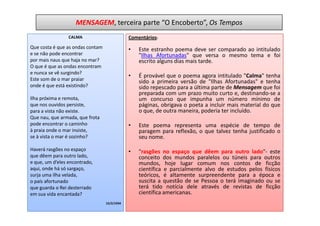 MENSAGEM, terceira parte “O Encoberto”, Os Tempos
                 CALMA                        Comentários:
Que costa é que as ondas contam               •   Este estranho poema deve ser comparado ao intitulado
e se não pode encontrar                           "Ilhas Afortunadas" que versa o mesmo tema e foi
por mais naus que haja no mar?                    escrito alguns dias mais tarde.
O que é que as ondas encontram
e nunca se vê surgindo?
                                              •   É provável que o poema agora intitulado "Calma" tenha
Este som de o mar praiar                          sido a primeira versão de "Ilhas Afortunadas" e tenha
onde é que está existindo?                        sido repescado para a última parte de Mensagem que foi
                                                  preparada com um prazo muito curto e, destinando-se a
Ilha próxima e remota,                            um concurso que impunha um número mínimo de
que nos ouvidos persiste,                         páginas, obrigava o poeta a incluir mais material do que
para a vista não existe.                          o que, de outra maneira, poderia ter incluído.
Que nau, que armada, que frota
pode encontrar o caminho                      •   Este poema representa uma espécie de tempo de
à praia onde o mar insiste,                       paragem para reflexão, o que talvez tenha justificado o
se à vista o mar é sozinho?                       seu nome.

Haverá rasgões no espaço                      •   "rasgões no espaço que dêem para outro lado"- este
que dêem para outro lado,                         conceito dos mundos paralelos ou túneis para outros
e que, um d’eles encontrado,                      mundos, hoje lugar comum nos contos de ficção
aqui, onde há só sargaço,                         científica e parcialmente alvo de estudos pelos físicos
surja uma ilha velada,                            teóricos, é altamente surpreendente para a época e
o país afortunado                                 suscita a questão de se Pessoa o terá imaginado ou se
que guarda o Rei desterrado                       terá tido notícia dele através de revistas de ficção
em sua vida encantada?                            científica americanas.
                                  15/2/1934
 