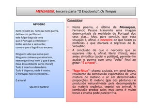 MENSAGEM, terceira parte “O Encoberto”, Os Tempos

                                       Comentários:
              NEVOEIRO
                                       •   Neste poema, o último de Mensagem,
Nem rei nem lei, nem paz nem guerra,       Fernando Pessoa transmite uma imagem
define com perfil e ser                    desencantada da realidade do Portugal dos
este fulgor baço da terra                  seus dias... Mas, para concluir, que essa
que é Portugal a entristecer –             situação é, afinal, o nevoeiro de que falam as
brilho sem luz e sem arder,                profecias e que marcará o regresso de D.
como o que o fogo-fátuo encerra.           Sebastião.
                                       •   A conclusão de que o nevoeiro que se
Ninguém sabe que coisa quer.               esperava não é, afinal, literal (físico), mas
Ninguém conhece que alma tem,              antes simbólico (social e político), permite-lhe
nem o que é mal nem o que é bem.           acabar o poema com uma "volta" final ao
(Que ânsia distante perto chora?)          gritar: "É a Hora!".
Tudo é incerto e derradeiro.
Tudo é disperso, nada é inteiro.       •   "fogo-fátuo"- chama azulada, em geral breve,
Ó Portugal, hoje és nevoeiro...            resultante da combustão espontânea de uma
                                           mistura de metano e ar em determinadas
É a Hora!                                  proporções. O metano (gás dos pântanos) é
                                           produzido naturalmente pela decomposição
            VALETE FRATRES!                da matéria orgânica, vegetal ou animal. A
                                           combustão produz calor, mas como é muito
                                           breve a chama pode parecer fria.
 