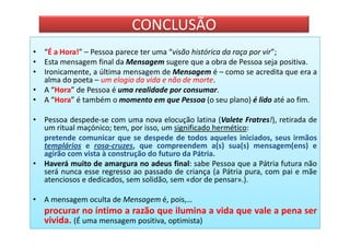 CONCLUSÃO
• “É a Hora!” – Pessoa parece ter uma “visão histórica da raça por vir”;
• Esta mensagem final da Mensagem sugere que a obra de Pessoa seja positiva.
• Ironicamente, a última mensagem de Mensagem é – como se acredita que era a
  alma do poeta – um elogio da vida e não de morte.
• A “Hora” de Pessoa é uma realidade por consumar.
• A “Hora” é também o momento em que Pessoa (o seu plano) é lido até ao fim.

• Pessoa despede-se com uma nova elocução latina (Valete Fratres!), retirada de
  um ritual maçónico; tem, por isso, um significado hermético:
  pretende comunicar que se despede de todos aqueles iniciados, seus irmãos
  templários e rosa-cruzes, que compreendem a(s) sua(s) mensagem(ens) e
  agirão com vista à construção do futuro da Pátria.
• Haverá muito de amargura no adeus final: sabe Pessoa que a Pátria futura não
  será nunca esse regresso ao passado de criança (a Pátria pura, com pai e mãe
  atenciosos e dedicados, sem solidão, sem «dor de pensar».).

• A mensagem oculta de Mensagem é, pois,…
   procurar no íntimo a razão que ilumina a vida que vale a pena ser
   vivida. (É uma mensagem positiva, optimista)
 