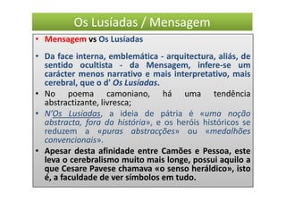 Os Lusíadas / Mensagem
• Mensagem vs Os Lusíadas
• Da face interna, emblemática - arquitectura, aliás, de
  sentido ocultista - da Mensagem, infere-se um
  carácter menos narrativo e mais interpretativo, mais
  cerebral, que o d' Os Lusíadas.
• No poema camoniano, há uma tendência
  abstractizante, livresca;
• N’Os Lusíadas, a ideia de pátria é «uma noção
  abstracta, fora da história», e os heróis históricos se
  reduzem a «puras abstracções» ou «medalhões
  convencionais».
• Apesar desta afinidade entre Camões e Pessoa, este
  leva o cerebralismo muito mais longe, possui aquilo a
  que Cesare Pavese chamava «o senso heráldico», isto
  é, a faculdade de ver símbolos em tudo.
 