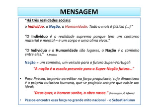 MENSAGEM
   “Há três realidades sociais:
   o Indivíduo, a Nação, a Humanidade. Tudo o mais é fictício (…).”

   “O Indivíduo é a realidade suprema porque tem um contorno
   material e mental – é um corpo e uma alma vivas.”

   “O Indivíduo e a Humanidade são lugares, a Nação é o caminho
   entre eles.” F. Pessoa
   Nação = um caminho, um veículo para o futuro Super-Portugal:
        “A nação é a escola presente para a Super-Nação futura…”

• Para Pessoa, importa acreditar na força propulsora, cujo dinamismo
  é a própria natureza humana, que se projecta sempre que existe um
  ideal:
        “Deus quer, o homem sonha, a obra nasce.” (Mensagem, O Infante)
• Pessoa encontra essa força no grande mito nacional - o Sebastianismo
 