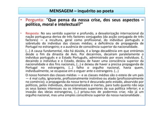 MENSAGEM – inquérito ao poeta
• Pergunta: “Que pensa da nossa crise, dos seus aspectos –
  político, moral e intelectual?”
•   Resposta: No seu sentido superior e profundo, a desvalorização internacional da
    nação portuguesa deriva de três factores conjugados (da acção conjugada de três
    factores) — a incultura, geral como profissional, do indivíduo português e
    sobretudo do indivíduo das classes médias; a deficiência de propaganda de
    Portugal no estrangeiro; e a ausência de consciência superior da nacionalidade.
    (…) A causa fundamental, não há dúvida, é a longa decadência em que entrámos
    desde o fim da dinastia de Avis. Por decairmos, decaíram paralelamente o
    indivíduo português e o Estado Português, administrado por esses indivíduos. E,
    decaindo o indivíduo e o Estado, deixou de haver uma consciência superior da
    nacionalidade e dos fins nacionais, (…) e deixou de haver a precisa propaganda de
    Portugal no estrangeiro, (…) falho o orgulho nacional, havia quem,
    individualmente, se ocupasse em o erguer ante o estrangeiro. (…)
    O nosso homem das classes médias — e as classes médias são o esteio de um país
    — é mal culto, ignorante, profissionalmente instintivo ou atado (profissionalmente
    no comércio); a propaganda da nossa terra é descurada pelo estado, absorvido por
    políticos, pelos indivíduos, desnacionalizados e inertes, para tudo quanto não seja
    os seus baixos interesses ou os interesses superiores da sua política inferior; e a
    invasão das ideias estrangeiras, (…) privou-nos de podermos criar, não já um
    orgulho nacional, mas uma simples consciência superior da nossa nacionalidade .
 