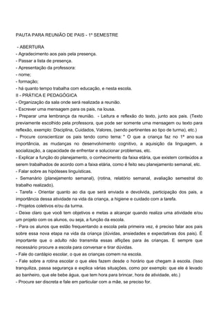 PAUTA PARA REUNIÃO DE PAIS - 1º SEMESTRE
- ABERTURA
- Agradecimento aos pais pela presença.
- Passar a lista de presença.
- Apresentação da professora:
- nome;
- formação;
- há quanto tempo trabalha com educação, e nesta escola.
II - PRÁTICA E PEDAGÓGICA
- Organização da sala onde será realizada a reunião.
- Escrever uma mensagem para os pais, na lousa.
- Preparar uma lembrança da reunião. - Leitura e reflexão do texto, junto aos pais. (Texto
previamente escolhido pela professora, que pode ser somente uma mensagem ou texto para
reflexão, exemplo: Disciplina, Cuidados, Valores, (sendo pertinentes ao tipo de turma), etc.)
- Procure conscientizar os pais tendo como tema: " O que a criança faz no 1ª ano sua
importância, as mudanças no desenvolvimento cognitivo, a aquisição da linguagem, a
socialização, a capacidade de enfrentar e solucionar problemas, etc.
- Explicar a função do planejamento, o conhecimento da faixa etária, que existem conteúdos a
serem trabalhados de acordo com a faixa etária, como é feito seu planejamento semanal, etc.
- Falar sobre as hipóteses linguísticas.
- Semanário (planejamento semanal), (rotina, relatório semanal, avaliação semestral do
trabalho realizado).
- Tarefa - Orientar quanto ao dia que será enviada e devolvida, participação dos pais, a
importância dessa atividade na vida da criança, a higiene e cuidado com a tarefa.
- Projetos coletivos e/ou da turma.
- Deixe claro que você tem objetivos e metas a alcançar quando realiza uma atividade e/ou
um projeto com os alunos, ou seja, a função da escola.
- Para os alunos que estão frequentando a escola pela primeira vez, é preciso falar aos pais
sobre essa nova etapa na vida da criança (dúvidas, ansiedades e expectativas dos pais). É
importante que o adulto não transmita essas aflições para às crianças. E sempre que
necessário procure a escola para conversar e tirar dúvidas.
- Fale do cardápio escolar, o que as crianças comem na escola.
- Fale sobre a rotina escolar o que eles fazem desde o horário que chegam à escola. (Isso
tranquiliza, passa segurança e explica várias situações, como por exemplo: que ele é levado
ao banheiro, que ele bebe água, que tem hora para brincar, hora de atividade, etc.)
- Procure ser discreta e fale em particular com a mãe, se preciso for.
 