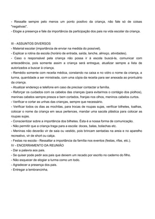 - Ressalte sempre pelo menos um ponto positivo da criança, não fale só de coisas
"negativas".
- Elogie a presença e fale da importância da participação dos pais na vida escolar da criança.
III - ASSUNTOS DIVERSOS
- Material escolar (importância de enviar na medida do possível).
- Explicar a rotina da escola (horário de entrada, saída, lanche, almoço, atividades).
- Caso o responsável pela criança não possa ir à escola buscá-la, comunicar com
antecedência, pois somente assim a criança será entregue, atualizar sempre a lista de
autorizados a buscar à criança.
- Remédio somente com receita médica, constando na caixa e no vidro o nome da criança, a
turma, quantidade a ser ministrada, com uma cópia da receita para ser anexada ao prontuário
da criança.
- Atualizar endereço e telefone em caso de precisar contactar a família.
- Reforçar os cuidados com os cabelos das crianças (para evitarmos o contágio dos piolhos),
meninas cabelos sempre presos e bem cortados, franjas nos olhos, meninos cabelos curtos.
- Verificar e cortar as unhas das crianças, sempre que necessário.
- Verificar todos os dias as mochilas, para trocas de roupas sujas, verificar bilhetes, toalhas,
colocar o nome da criança em seus pertences, mandar uma sacola plástica para colocar as
roupas sujas.
- Conscientizar sobre a importância dos bilhetes. Ésta é a nossa forma de comunicação.
- Não permitir que a criança traga para a escola: doces, balas, bolachas etc.
- Meninas não deverão vir de saia ou vestido, pois brincam sentadas na areia e no aparelho
recreativo, vir de short ou calça.
- Festas na escola - Ressaltar a importância da família nos eventos (festas, rifas, etc.).
IV - ENCERRAMENTO DA REUNIÃO
- Dar a palavra aos pais.
- Se quiser pode pedir aos pais que deixem um recado por escrito no caderno do filho.
- Não esquecer de elogiar a turma como um todo.
- Agradecer a presença dos pais.
- Entregar a lembrancinha.
 