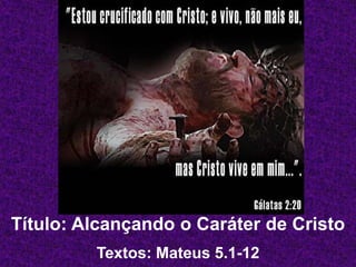 Título: Alcançando o Caráter de Cristo
Textos: Mateus 5.1-12
 