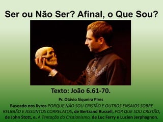 Ser ou Não Ser? Afinal, o Que Sou?

Texto: João 6.61-70.
Pr. Otávio Siqueira Pires
Baseado nos livros PORQUE NÃO SOU CRISTÃO E OUTROS ENSAIOS SOBRE
RELIGIÃO E ASSUNTOS CORRELATOS, de Bertrand Russell, POR QUE SOU CRISTÃO,
de John Stott, e, A Tentação do Cristianismo, de Luc Ferry e Lucien Jerphagnon.

 