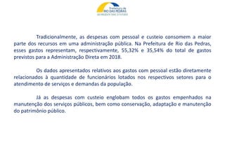 Tradicionalmente, as despesas com pessoal e custeio consomem a maior
parte dos recursos em uma administração pública. Na Prefeitura de Rio das Pedras,
esses gastos representam, respectivamente, 55,32% e 35,54% do total de gastos
previstos para a Administração Direta em 2018.
Os dados apresentados relativos aos gastos com pessoal estão diretamente
relacionados à quantidade de funcionários lotados nos respectivos setores para o
atendimento de serviços e demandas da população.
Já as despesas com custeio englobam todos os gastos empenhados na
manutenção dos serviços públicos, bem como conservação, adaptação e manutenção
do patrimônio público.
 
