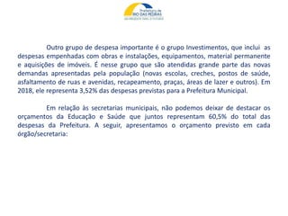 Outro grupo de despesa importante é o grupo Investimentos, que inclui as
despesas empenhadas com obras e instalações, equipamentos, material permanente
e aquisições de imóveis. É nesse grupo que são atendidas grande parte das novas
demandas apresentadas pela população (novas escolas, creches, postos de saúde,
asfaltamento de ruas e avenidas, recapeamento, praças, áreas de lazer e outros). Em
2018, ele representa 3,52% das despesas previstas para a Prefeitura Municipal.
Em relação às secretarias municipais, não podemos deixar de destacar os
orçamentos da Educação e Saúde que juntos representam 60,5% do total das
despesas da Prefeitura. A seguir, apresentamos o orçamento previsto em cada
órgão/secretaria:
 